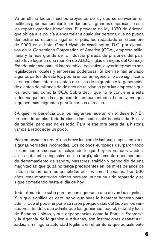 Va un Gltimo factor: muchos proyectos de ley que se convierten en politicas gubernamentales los redactan las grandes empresas, lo cual les reporta grandes beneficios. El proyecto de ley 1070 de Arizona, que obliga a la policia a encarcelar a cualquier persona que no pueda. demostrar su estancia legal en el pais, fue redactado en diciembre de 2009 en el hotel Grand Hyatt de Washington, D.C. por ejecuti- vos de la Corrections Corporation of America (GCA), empresa millo- naria y la més grande de la industria privada de prisiones del pais. Esto tuvo lugar en una reunién de ALEG, siglas en inglés del Consejo Estadounidense para el Intercambio Legislativo, cuyos integrantes son legisladores locales y empresas poderosas. Si bien se han anulado algunas partes de esta ley, podria entrar en vigencia, lo que significaria el encarcelamiento de cientos de miles de migrantes y la generacion de cientos de millones de ddlares de utilidades para las empresas que los recluirian, como la CCA. Sobra decir que no le conviene a esta industria que cese la migracion de indocumentados. Le conviene que ingresen més migrantes para lenar sus carceles. A quién le beneficia que los migrantes mueran en el desierto? En un sentido amplio, toda la clase dominante sale beneficiada. Es asi de terrible, pero eso no es todo. Para relatar otra parte de la historia vamos a retroceder un poco. Para empezar, recordaré una breve leccion de historia, empezando con algunas verdades incomodas. Los colonos europeos usurparon todo el continente americano, incluyendo lo que hoy es Estados Unidos, a sus habitantes originales en una orgia, plenamente documentada, de derramamiento de sangre, masacres, traicion y genocidio de una magnitud tal que quiza no tenga precedentes en los miles de afios de historia de los horrores cometidos por los seres humanos. Tras 500 aiios, este monstruoso crimen persiste, nunca ha sido reparado y se sigue cometiendo hasta el dia de hoy. Todo el mundo lo sabe pero prefiere ignorar lo que de verdad significa. Y lo que significa es esto: salvo que seas lo bastante honesto para admitir que el poder impone su razén porque estas del lado de los ven- cedores, tendras que admitir que los gobiemos federal, estatal y local de Estados Unidos, y sus dependencias como la Patrulla Fronteriza ¥ la Agencia de Migracion y Aduanas, son instituciones desnaturali- zadas, sin ninguna autoridad legitima en el territorio que actualmente